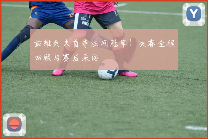 兹维列夫首夺法网冠军！决赛全程回顾与赛后采访
