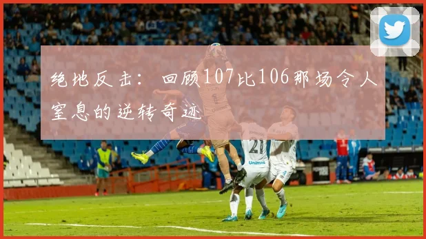 绝地反击：回顾107比106那场令人窒息的逆转奇迹