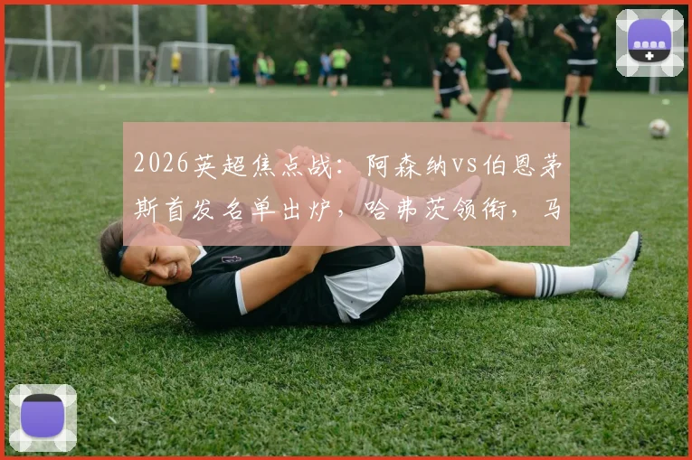 2026英超焦点战:阿森纳vs伯恩茅斯首发名单出炉,哈弗茨领衔,马杜埃凯、哲凯赖什关键出战