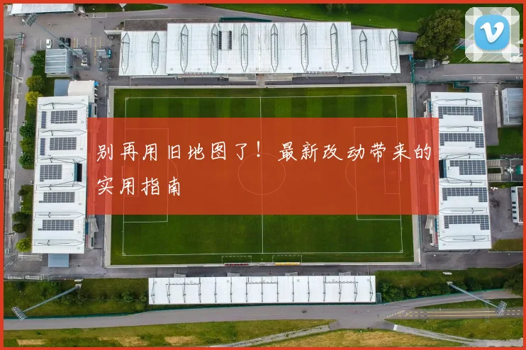 别再用旧地图了！最新改动带来的实用指南
