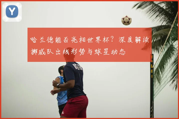 哈兰德能否亮相世界杯？深度解读挪威队出线形势与球星动态