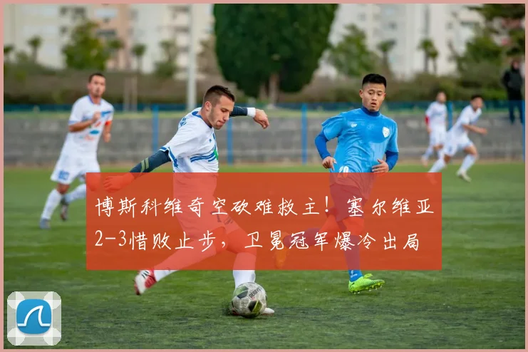 博斯科维奇空砍难救主！塞尔维亚2-3惜败止步，卫冕冠军爆冷出局