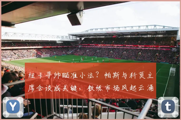 纽卡寻帅瞄准小法？帕斯与科莫主席会谈成关键，教练市场风起云涌