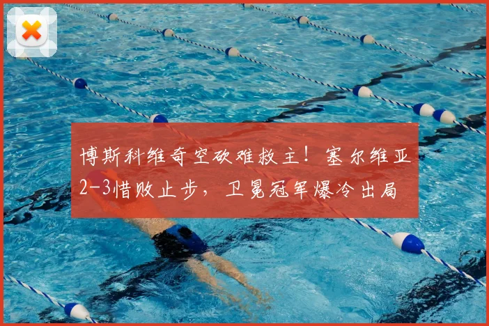 博斯科维奇空砍难救主！塞尔维亚2-3惜败止步，卫冕冠军爆冷出局