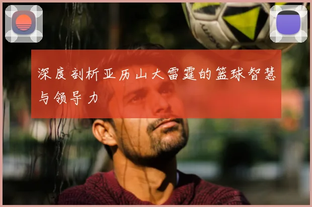 深度剖析亚历山大雷霆的篮球智慧与领导力