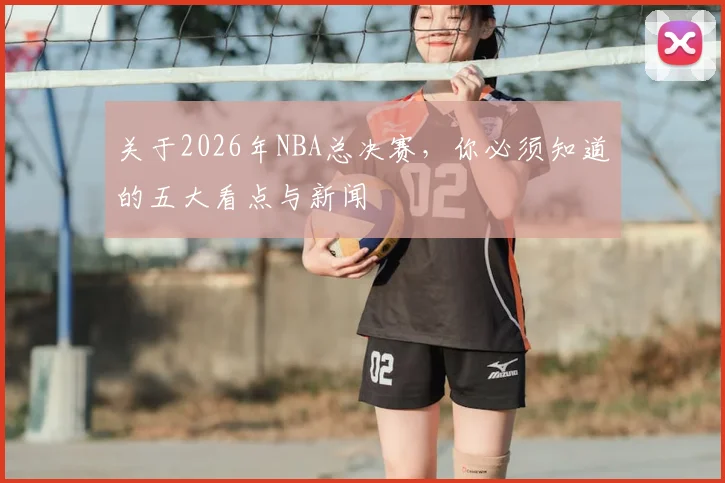 关于2026年NBA总决赛，你必须知道的五大看点与新闻
