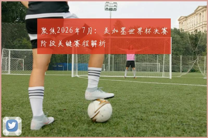 聚焦2026年7月：美加墨世界杯决赛阶段关键赛程解析