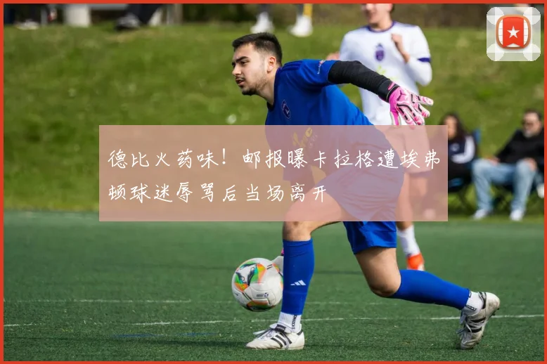 德比火药味！邮报曝卡拉格遭埃弗顿球迷辱骂后当场离开