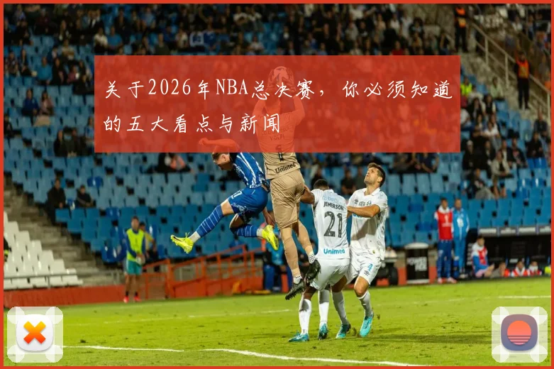 关于2026年NBA总决赛，你必须知道的五大看点与新闻