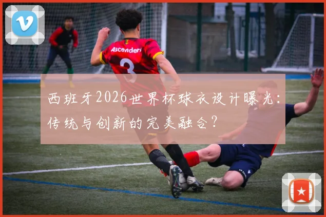 西班牙2026世界杯球衣设计曝光：传统与创新的完美融合？