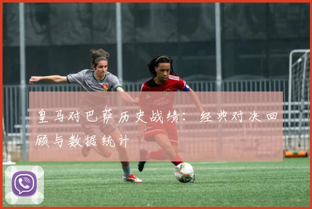 皇马对巴萨历史战绩：经典对决回顾与数据统计