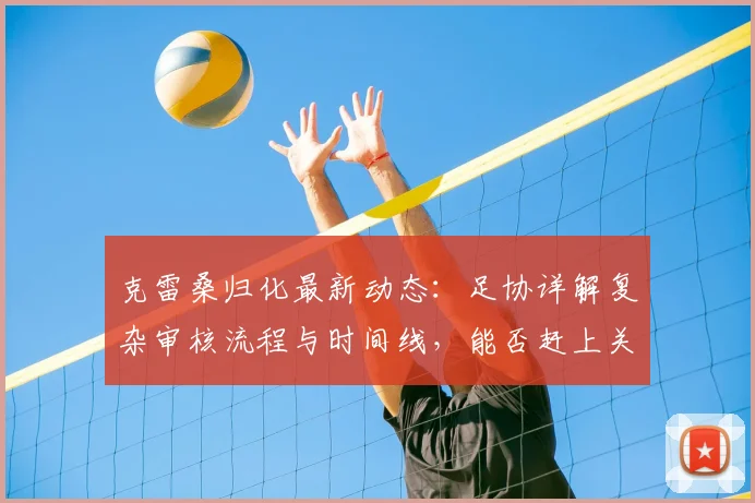 克雷桑归化最新动态：足协详解复杂审核流程与时间线，能否赶上关键比赛成焦点