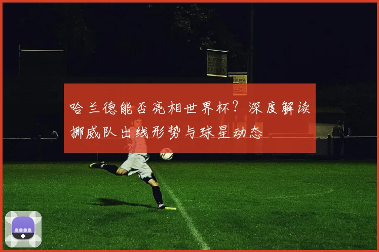 哈兰德能否亮相世界杯？深度解读挪威队出线形势与球星动态