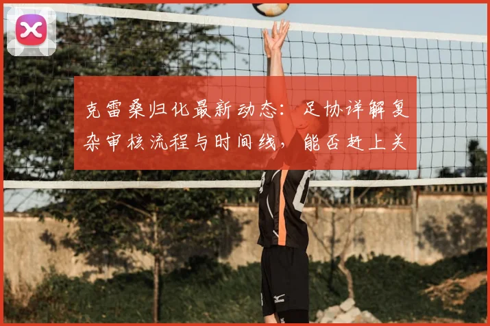 克雷桑归化最新动态：足协详解复杂审核流程与时间线，能否赶上关键比赛成焦点